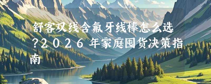 舒客双线含氟牙线棒怎么选？2026年家庭囤货决策指南