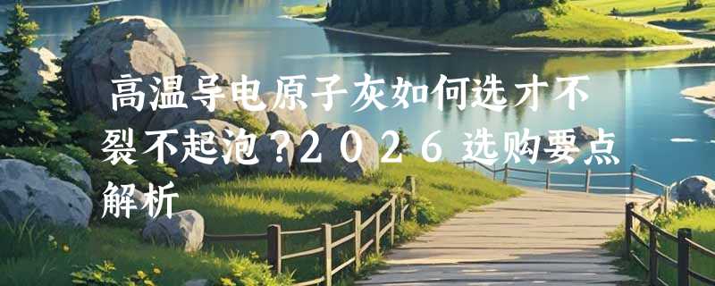 高温导电原子灰如何选才不裂不起泡？2026选购要点解析