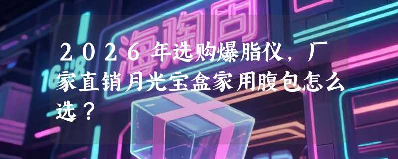2026年选购爆脂仪，厂家直销月光宝盒家用腹包怎么选？