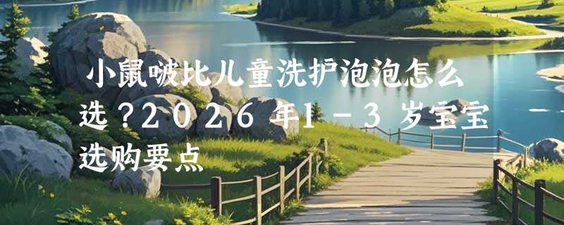 小鼠啵比儿童洗护泡泡怎么选？2026年1-3岁宝宝选购要点