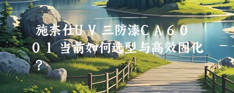 施奈仕UV三防漆CA6001当前如何选型与高效固化？