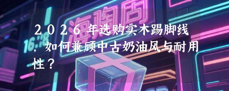 2026年选购实木踢脚线，如何兼顾中古奶油风与耐用性？