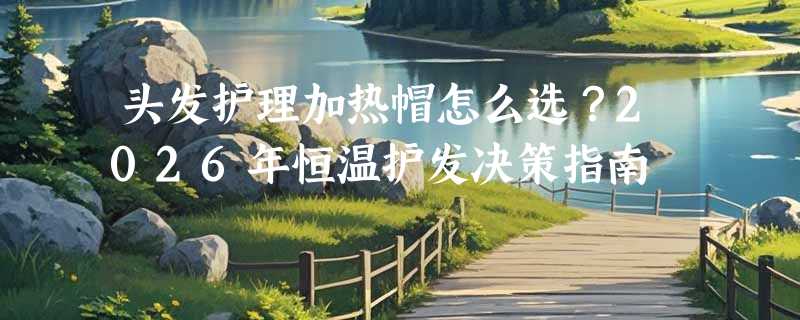 头发护理加热帽怎么选？2026年恒温护发决策指南