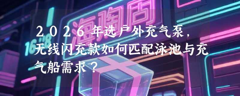 2026年选户外充气泵，无线闪充款如何匹配泳池与充气船需求？