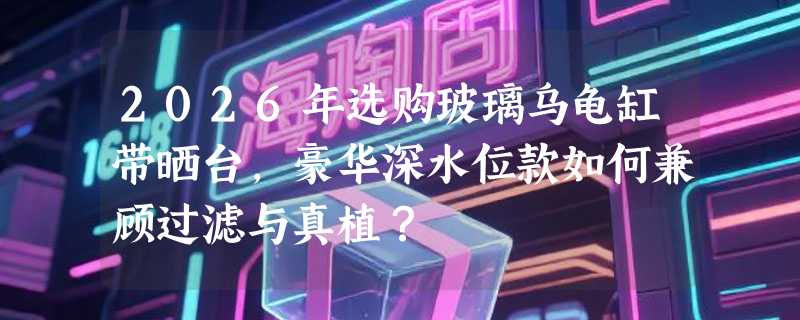 2026年选购玻璃乌龟缸带晒台，豪华深水位款如何兼顾过滤与真植？