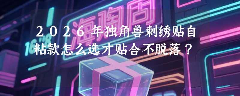 2026年独角兽刺绣贴自粘款怎么选才贴合不脱落？