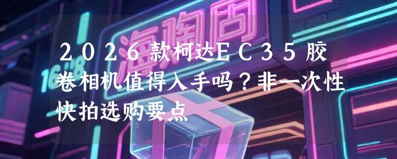 2026款柯达EC35胶卷相机值得入手吗？非一次性快拍选购要点