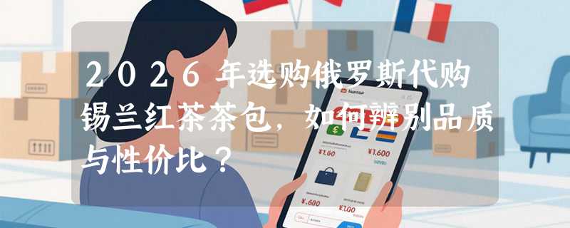 2026年选购俄罗斯代购锡兰红茶茶包，如何辨别品质与性价比？