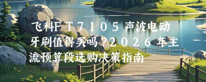 飞科FT7105声波电动牙刷值得买吗？2026年主流预算段选购决策指南