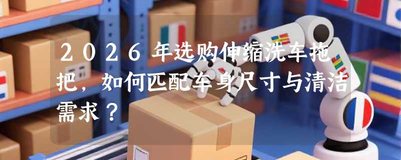 2026年选购伸缩洗车拖把，如何匹配车身尺寸与清洁需求？