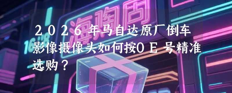 2026年马自达原厂倒车影像摄像头如何按OE号精准选购？