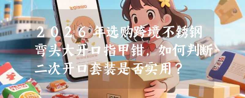 2026年选购跨境不锈钢弯头大开口指甲钳，如何判断二次开口套装是否实用？