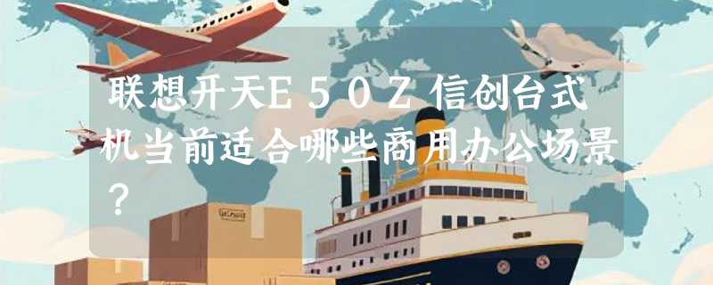 联想开天E50Z信创台式机当前适合哪些商用办公场景？