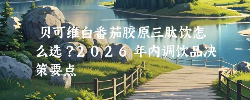 贝可维白番茄胶原三肽饮怎么选？2026年内调饮品决策要点