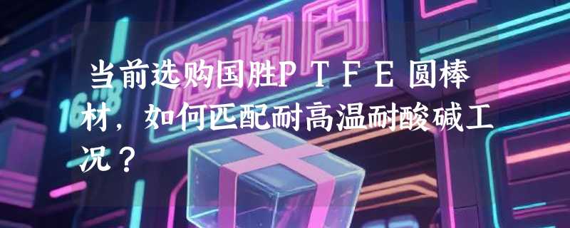 当前选购国胜PTFE圆棒材，如何匹配耐高温耐酸碱工况？