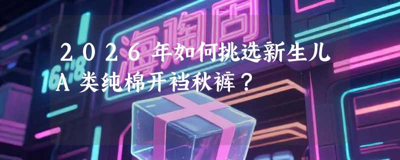 2026年如何挑选新生儿A类纯棉开裆秋裤？