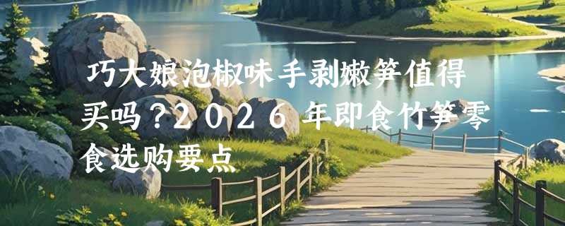 巧大娘泡椒味手剥嫩笋值得买吗？2026年即食竹笋零食选购要点