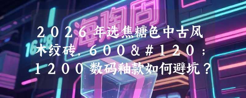 2026年选焦糖色中古风木纹砖，600x1200数码釉款如何避坑？