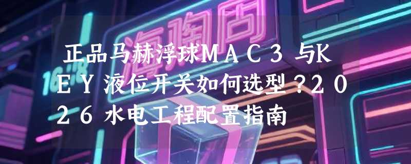 正品马赫浮球MAC3与KEY液位开关如何选型？2026水电工程配置指南