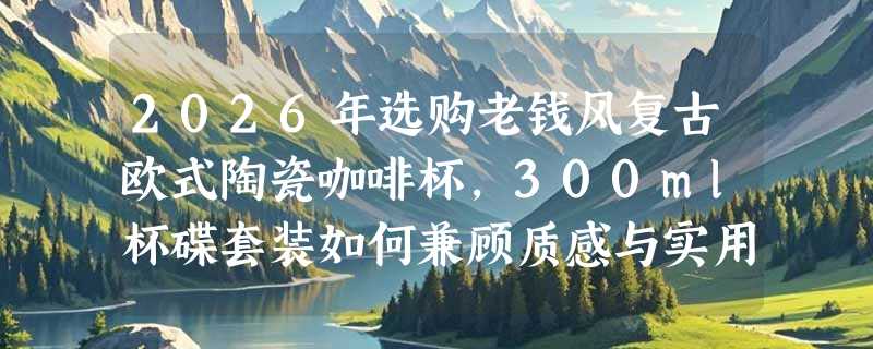 2026年选购老钱风复古欧式陶瓷咖啡杯，300ml杯碟套装如何兼顾质感与实用？