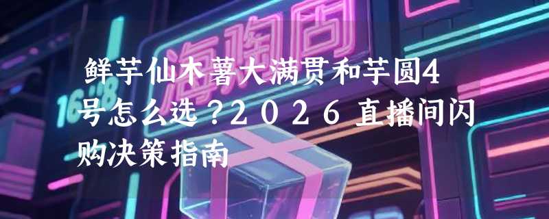 鲜芋仙木薯大满贯和芋圆4号怎么选？2026直播间闪购决策指南