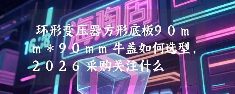 环形变压器方形底板90mm*90mm牛盖如何选型，2026采购关注什么