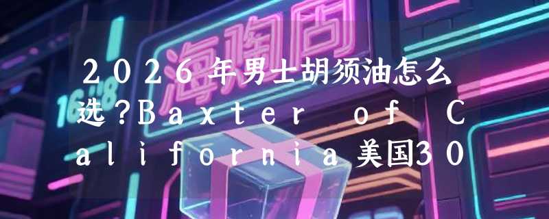 2026年男士胡须油怎么选？Baxter of California美国30ml款值得入手吗