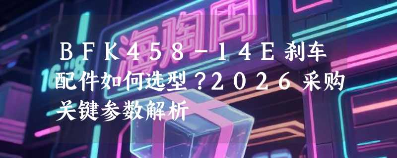 BFK458-14E刹车配件如何选型？2026采购关键参数解析