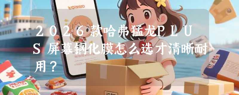2026款哈弗猛龙PLUS屏幕钢化膜怎么选才清晰耐用？