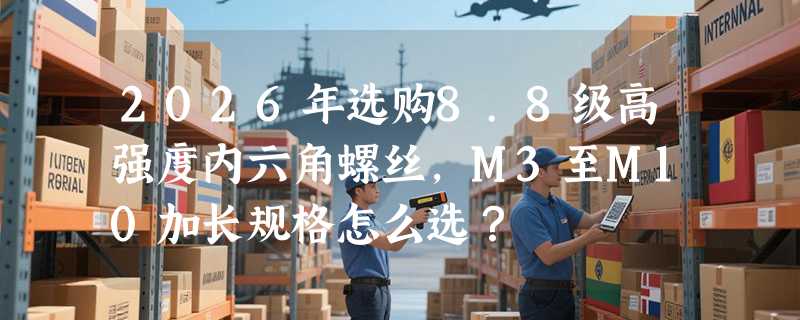 2026年选购8.8级高强度内六角螺丝，M3至M10加长规格怎么选？