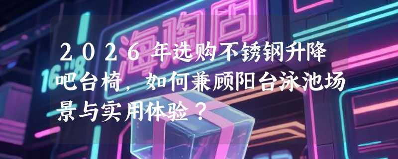 2026年选购不锈钢升降吧台椅，如何兼顾阳台泳池场景与实用体验？