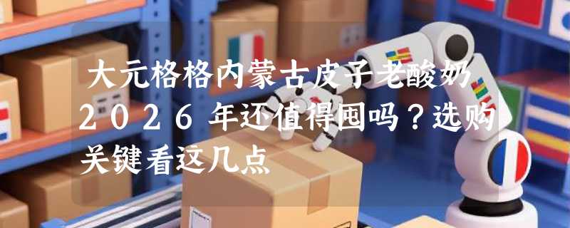 大元格格内蒙古皮子老酸奶2026年还值得囤吗？选购关键看这几点