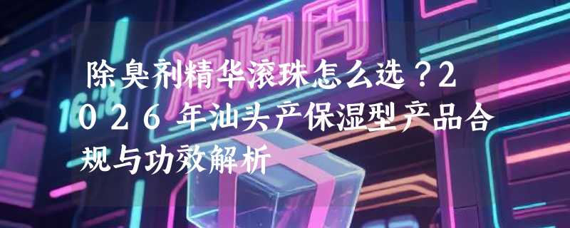 除臭剂精华滚珠怎么选？2026年汕头产保湿型产品合规与功效解析