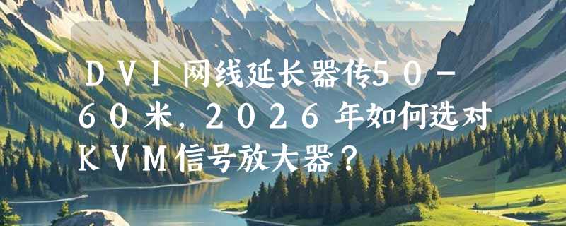 DVI网线延长器传50-60米，2026年如何选对KVM信号放大器？