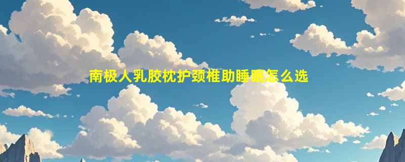 南极人乳胶枕护颈椎助睡眠怎么选？2026选购要点解析