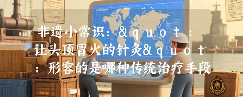 非遗小常识："让头顶冒火的针灸"形容的是哪种传统治疗手段？