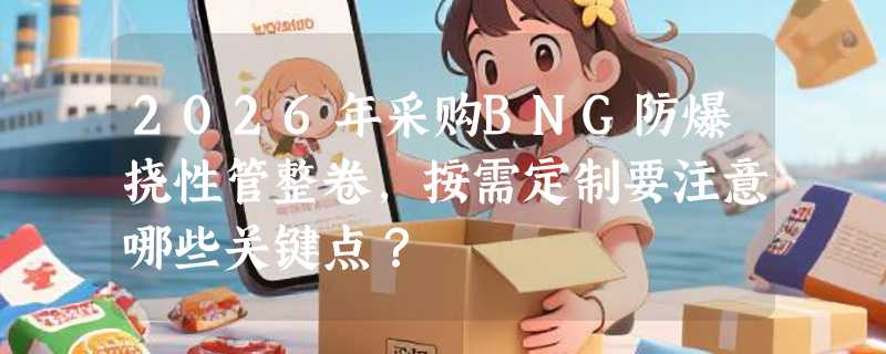 2026年采购BNG防爆挠性管整卷，按需定制要注意哪些关键点？