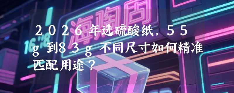 2026年选硫酸纸，55g到83g不同尺寸如何精准匹配用途？