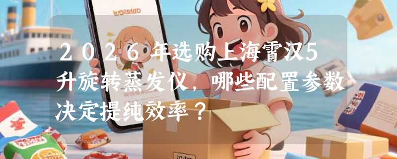 2026年选购上海霄汉5升旋转蒸发仪，哪些配置参数决定提纯效率？
