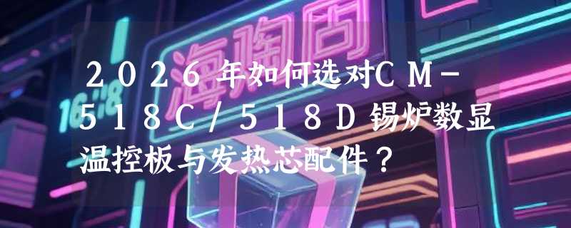 2026年如何选对CM-518C/518D锡炉数显温控板与发热芯配件？
