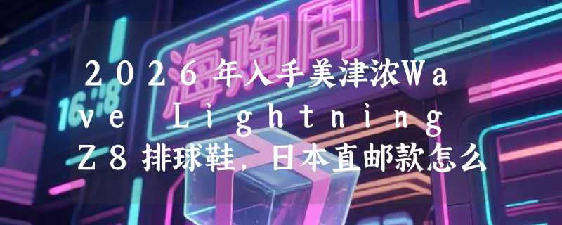 2026年入手美津浓Wave Lightning Z8排球鞋，日本直邮款怎么选才不亏？