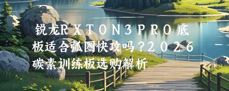锐龙RXTON3PRO底板适合弧圈快攻吗？2026碳素训练板选购解析