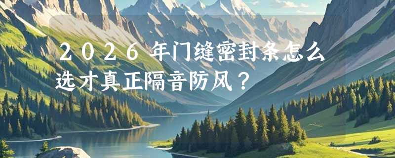 2026年门缝密封条怎么选才真正隔音防风？