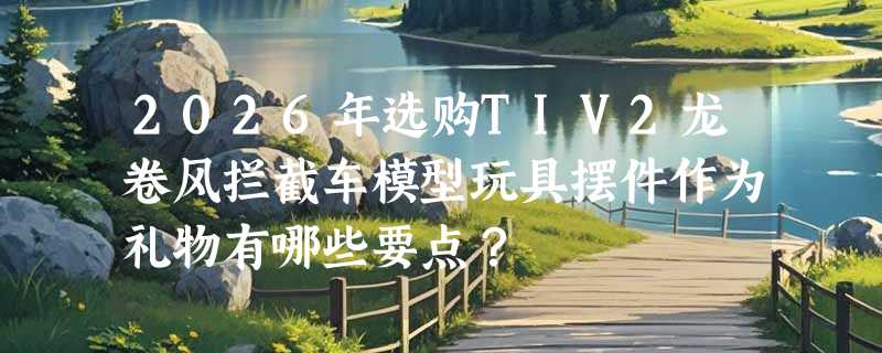 2026年选购TIV2龙卷风拦截车模型玩具摆件作为礼物有哪些要点？