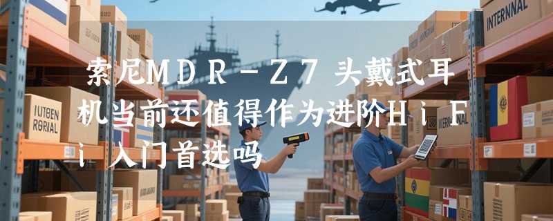 索尼MDR-Z7头戴式耳机当前还值得作为进阶HiFi入门首选吗