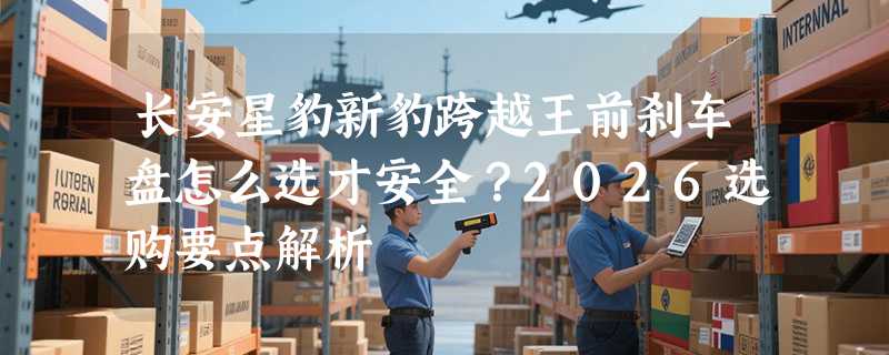 长安星豹新豹跨越王前刹车盘怎么选才安全？2026选购要点解析
