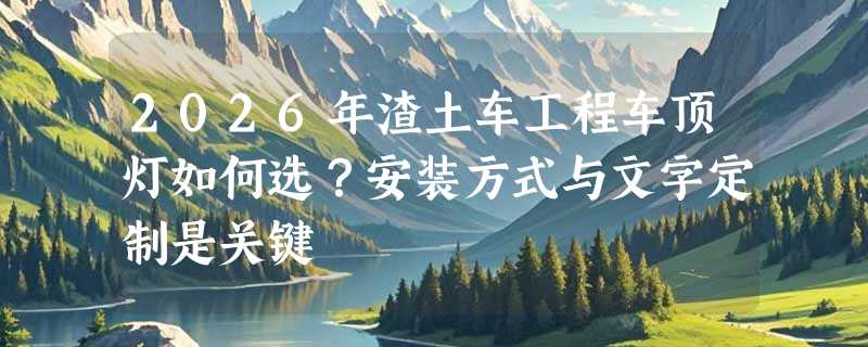 2026年渣土车工程车顶灯如何选？安装方式与文字定制是关键
