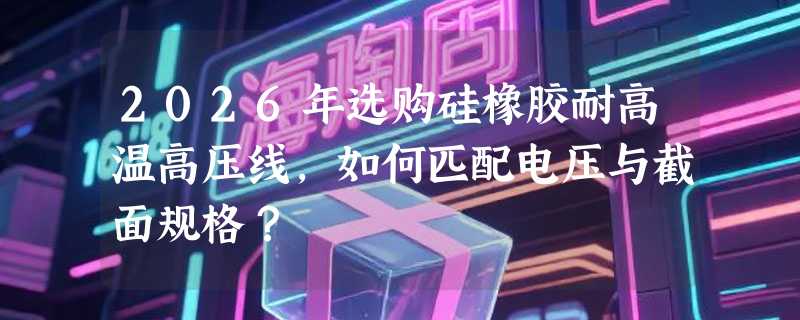2026年选购硅橡胶耐高温高压线，如何匹配电压与截面规格？