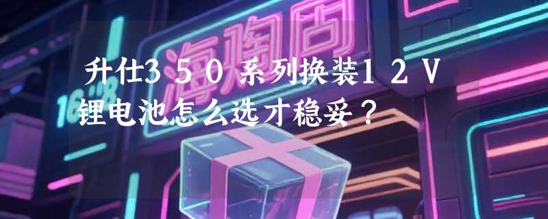 升仕350系列换装12V锂电池怎么选才稳妥？