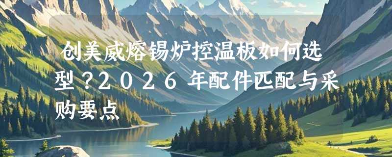 创美威熔锡炉控温板如何选型？2026年配件匹配与采购要点